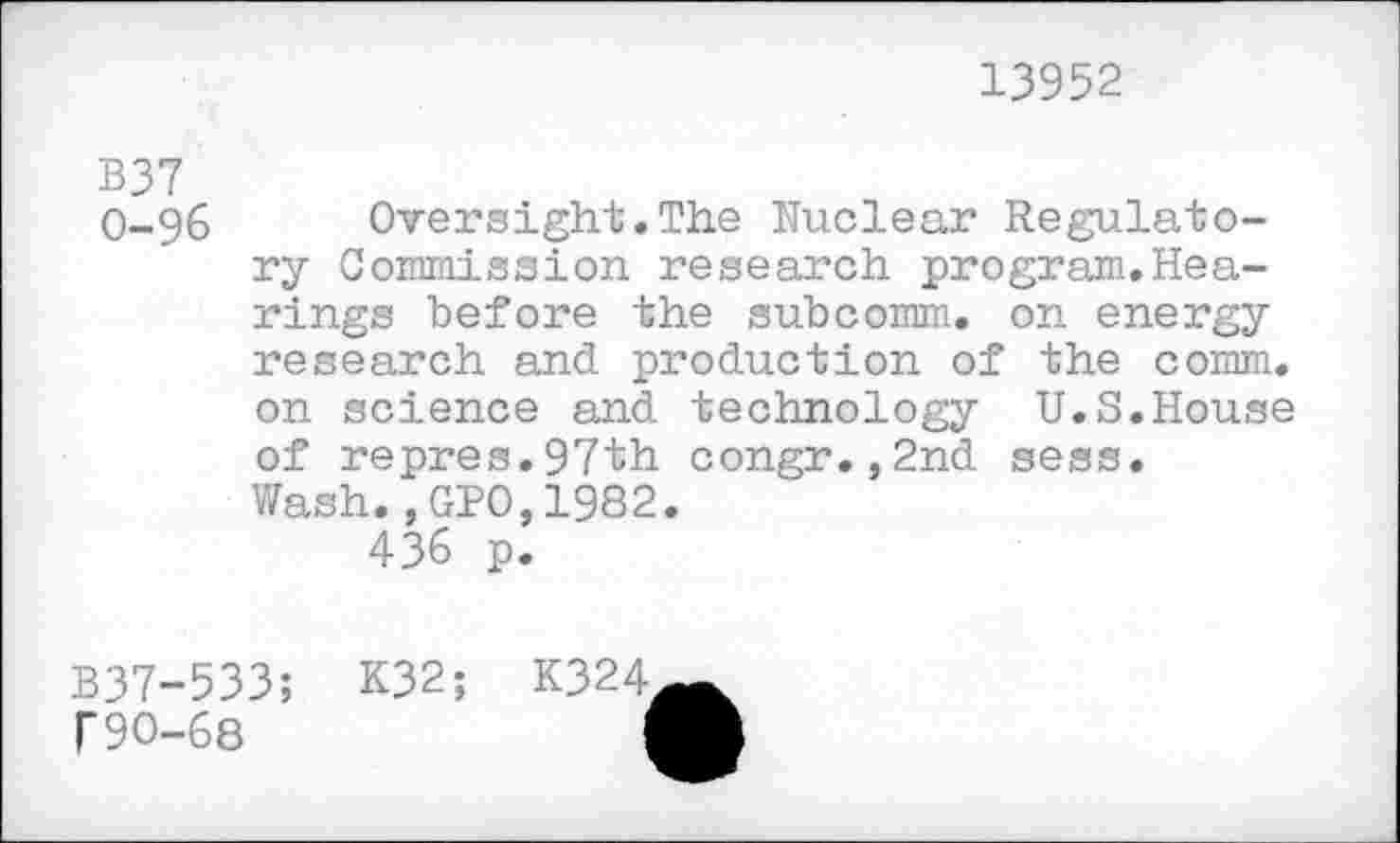 ﻿13952
B37
0-96 Oversight.The Nuclear Regulatory Commission research program.Hea-rings before the subcomm, on energy research and production of the comm, on science and technology U.S.House of repres.97th congr.,2nd sess.
Wash.,GPO,1982.
436 p.
B37-533;
T90-68
K32;
K324,